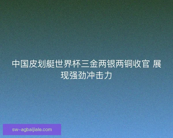 中国皮划艇世界杯三金两银两铜收官 展现强劲冲击力 中国皮划艇世界杯三金两银两铜收官 展现强劲冲击力