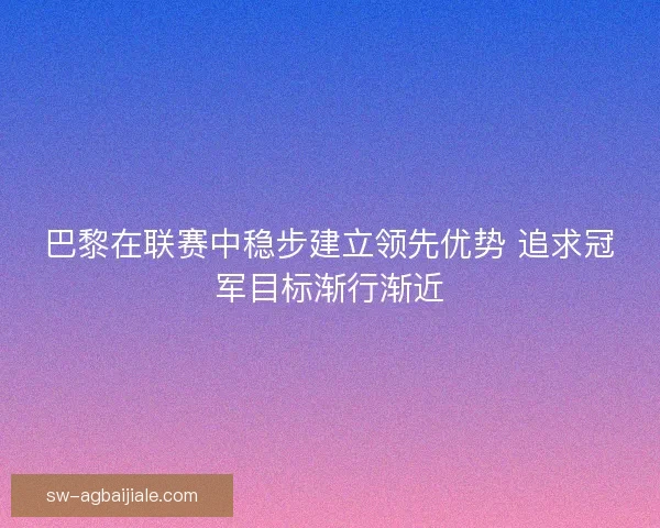 巴黎在联赛中稳步建立领先优势 追求冠军目标渐行渐近