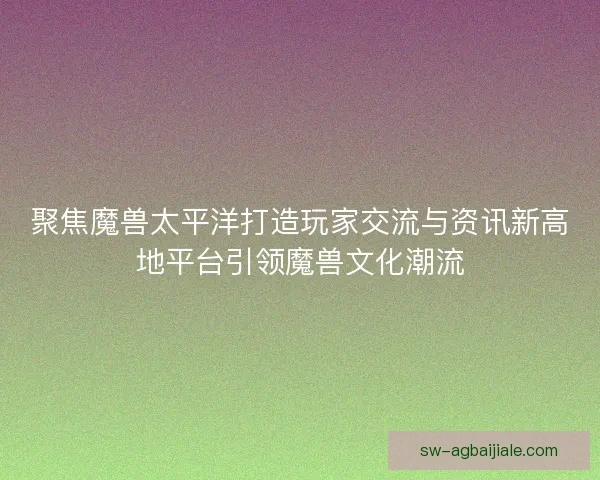 聚焦魔兽太平洋打造玩家交流与资讯新高地平台引领魔兽文化潮流