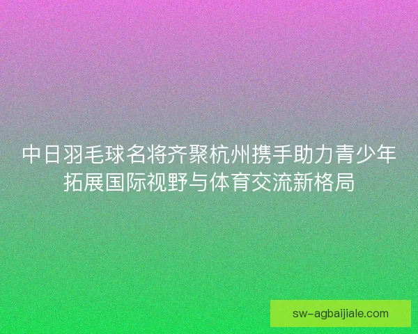 中日羽毛球名将齐聚杭州携手助力青少年拓展国际视野与体育交流新格局 中日羽毛球名将齐聚杭州携手助力青少年拓展国际视野与体育交流新格局