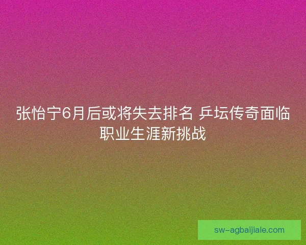 张怡宁6月后或将失去排名 乒坛传奇面临职业生涯新挑战 张怡宁6月后或将失去排名 乒坛传奇面临职业生涯新挑战