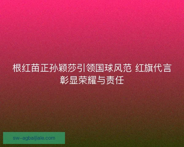 根红苗正孙颖莎引领国球风范 红旗代言彰显荣耀与责任 根红苗正孙颖莎引领国球风范 红旗代言彰显荣耀与责任