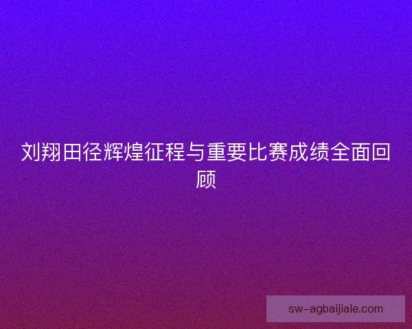 刘翔田径辉煌征程与重要比赛成绩全面回顾