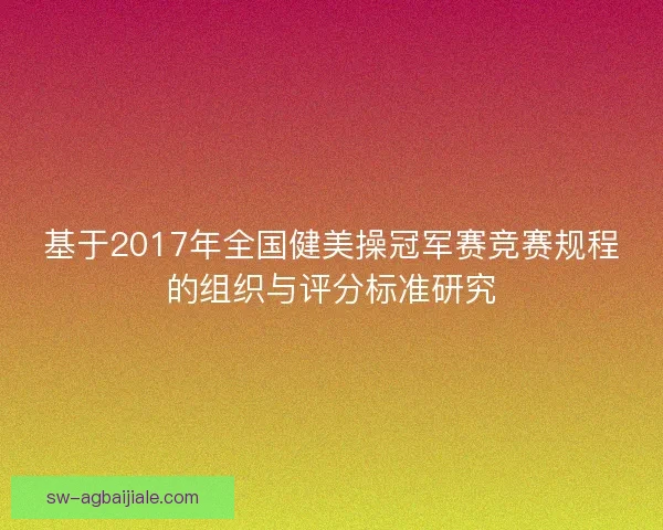基于2017年全国健美操冠军赛竞赛规程的组织与评分标准研究 基于2017年全国健美操冠军赛竞赛规程的组织与评分标准研究