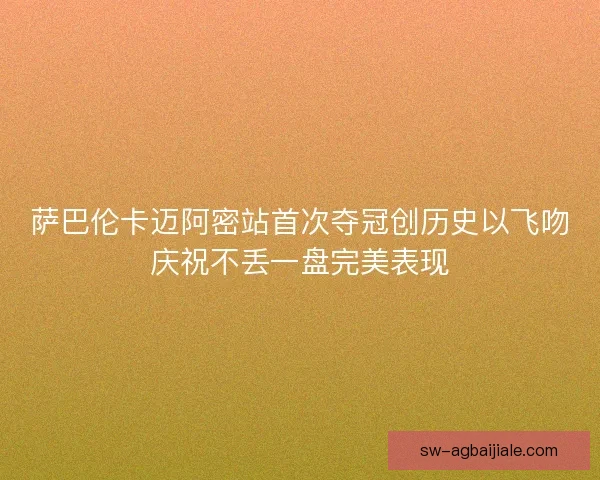 萨巴伦卡迈阿密站首次夺冠创历史以飞吻庆祝不丢一盘完美表现 萨巴伦卡迈阿密站首次夺冠创历史以飞吻庆祝不丢一盘完美表现