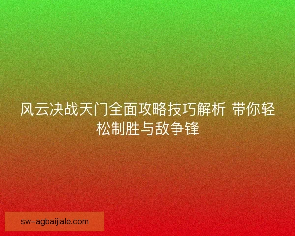 风云决战天门全面攻略技巧解析 带你轻松制胜与敌争锋 风云决战天门全面攻略技巧解析 带你轻松制胜与敌争锋
