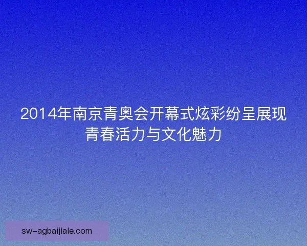 2014年南京青奥会开幕式炫彩纷呈展现青春活力与文化魅力