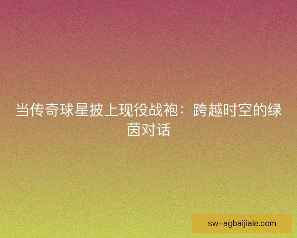 当传奇球星披上现役战袍：跨越时空的绿茵对话
