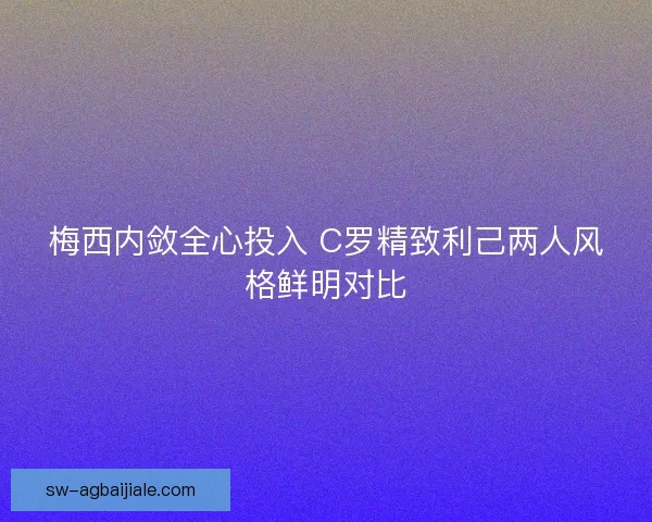 梅西内敛全心投入 C罗精致利己两人风格鲜明对比