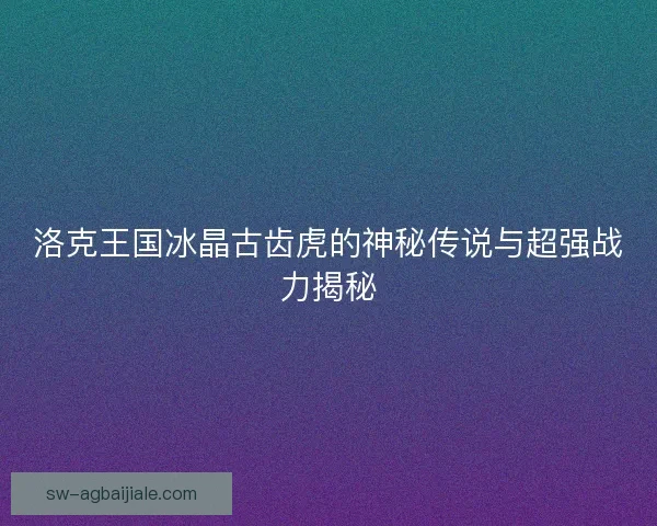 洛克王国冰晶古齿虎的神秘传说与超强战力揭秘